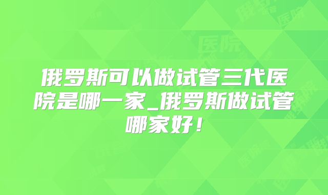 俄罗斯可以做试管三代医院是哪一家_俄罗斯做试管哪家好!