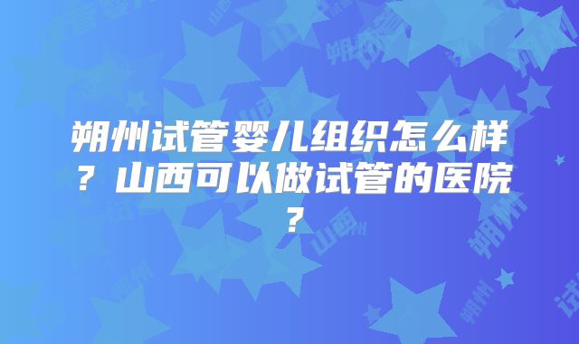 朔州试管婴儿组织怎么样？山西可以做试管的医院？
