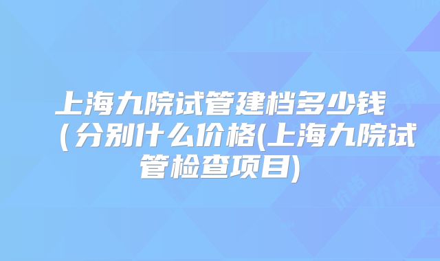 上海九院试管建档多少钱（分别什么价格(上海九院试管检查项目)