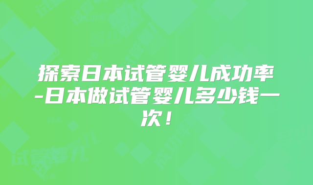 探索日本试管婴儿成功率-日本做试管婴儿多少钱一次！