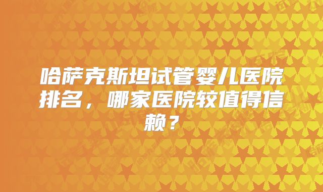 哈萨克斯坦试管婴儿医院排名，哪家医院较值得信赖？