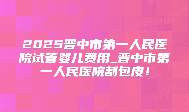 2025晋中市第一人民医院试管婴儿费用_晋中市第一人民医院割包皮！