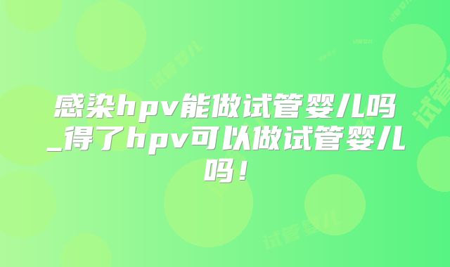 感染hpv能做试管婴儿吗_得了hpv可以做试管婴儿吗!
