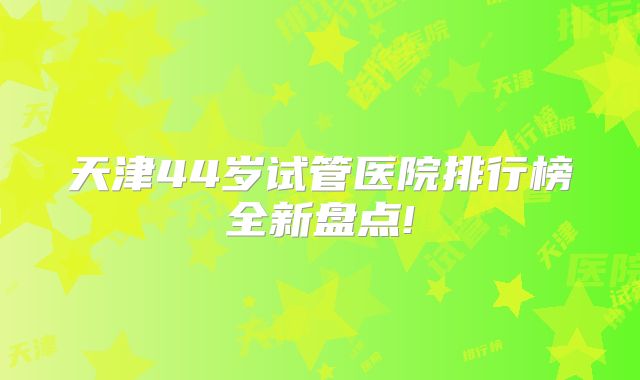 天津44岁试管医院排行榜全新盘点!