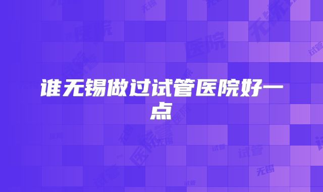 谁无锡做过试管医院好一点