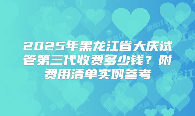 2025年黑龙江省大庆试管第三代收费多少钱？附费用清单实例参考
