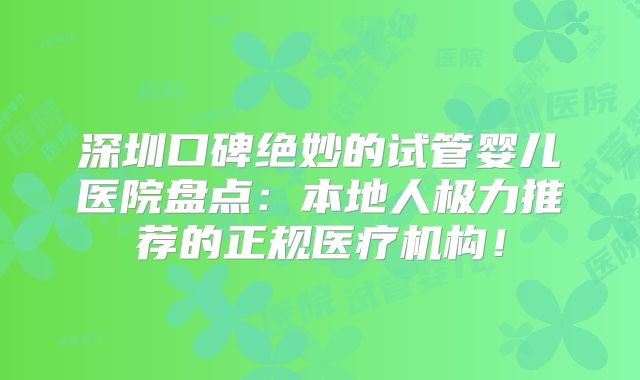 深圳口碑绝妙的试管婴儿医院盘点：本地人极力推荐的正规医疗机构！
