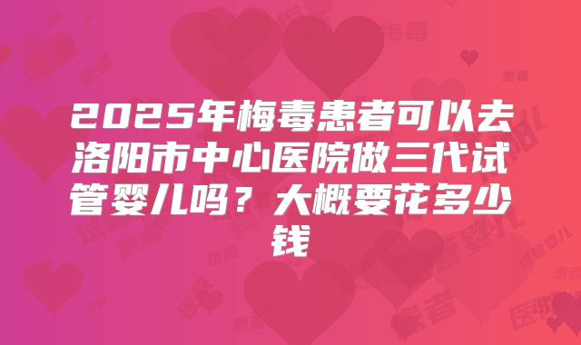 2025年梅毒患者可以去洛阳市中心医院做三代试管婴儿吗？大概要花多少钱