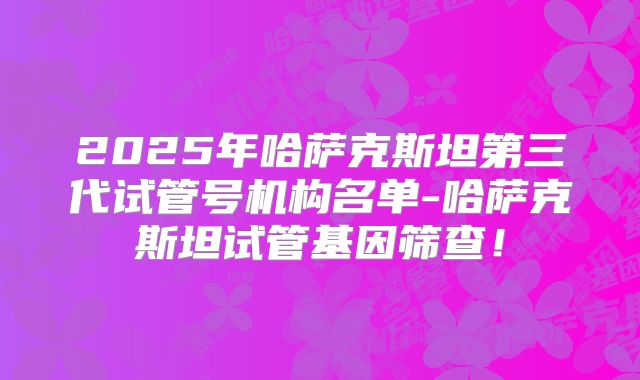 2025年哈萨克斯坦第三代试管号机构名单-哈萨克斯坦试管基因筛查!