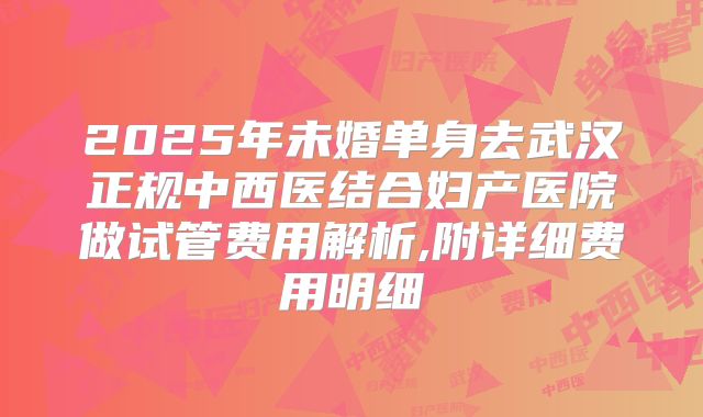 2025年未婚单身去武汉正规中西医结合妇产医院做试管费用解析,附详细费用明细