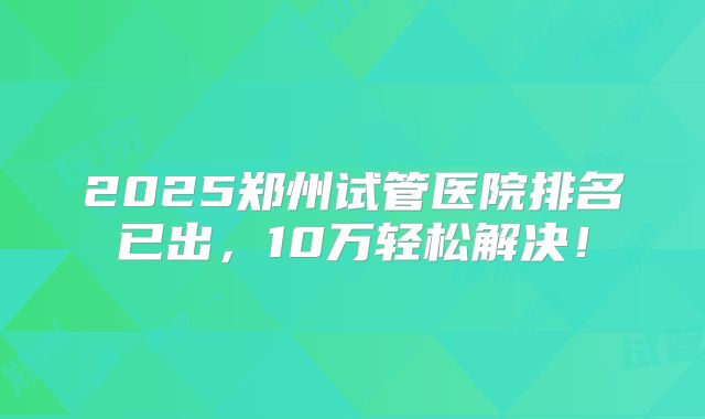 2025郑州试管医院排名已出,10万轻松解决!
