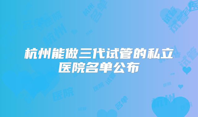 杭州能做三代试管的私立医院名单公布