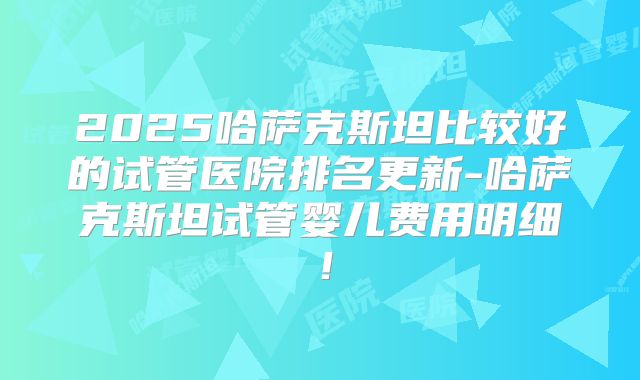 2025哈萨克斯坦比较好的试管医院排名更新-哈萨克斯坦试管婴儿费用明细！