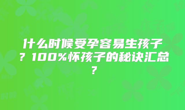 什么时候受孕容易生孩子?100%怀孩子的秘诀汇总?