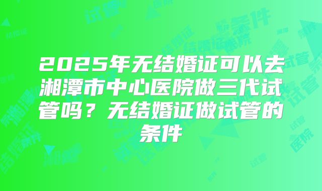 2025年无结婚证可以去湘潭市中心医院做三代试管吗?无结婚证做试管的条件