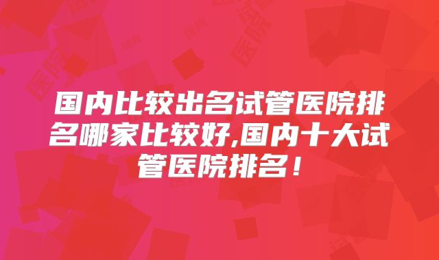 国内比较出名试管医院排名哪家比较好,国内十大试管医院排名！
