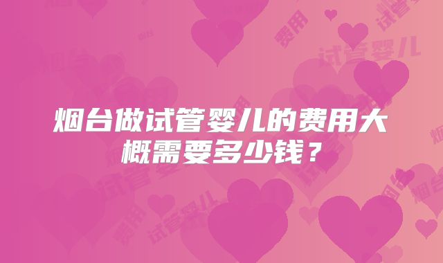 烟台做试管婴儿的费用大概需要多少钱?