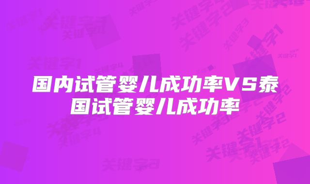 国内试管婴儿成功率VS泰国试管婴儿成功率