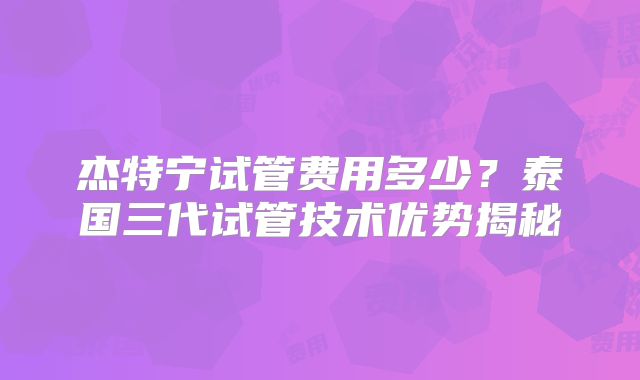 杰特宁试管费用多少？泰国三代试管技术优势揭秘