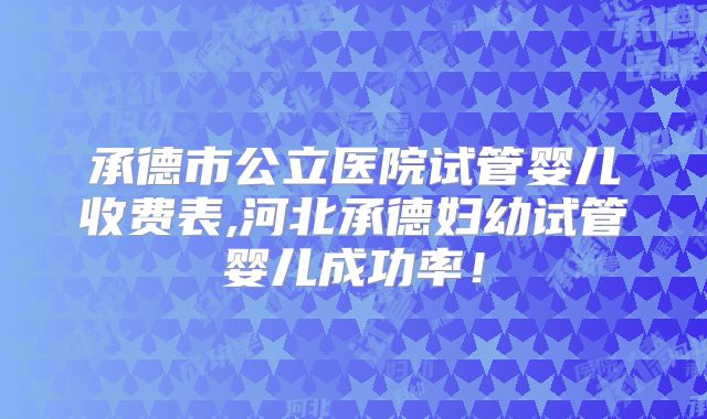 承德市公立医院试管婴儿收费表,河北承德妇幼试管婴儿成功率!