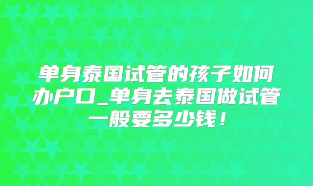 单身泰国试管的孩子如何办户口_单身去泰国做试管一般要多少钱!