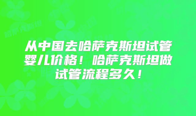 从中国去哈萨克斯坦试管婴儿价格!哈萨克斯坦做试管流程多久!