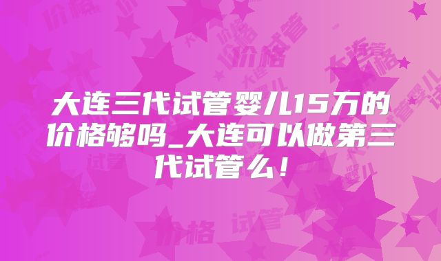 大连三代试管婴儿15万的价格够吗_大连可以做第三代试管么！