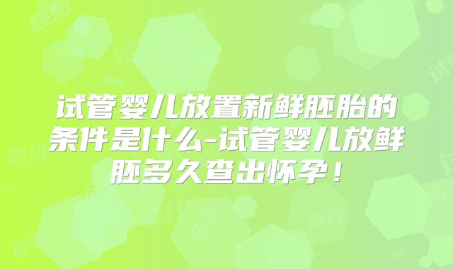 试管婴儿放置新鲜胚胎的条件是什么-试管婴儿放鲜胚多久查出怀孕！