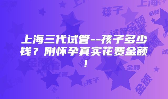 上海三代试管--孩子多少钱?附怀孕真实花费金额!