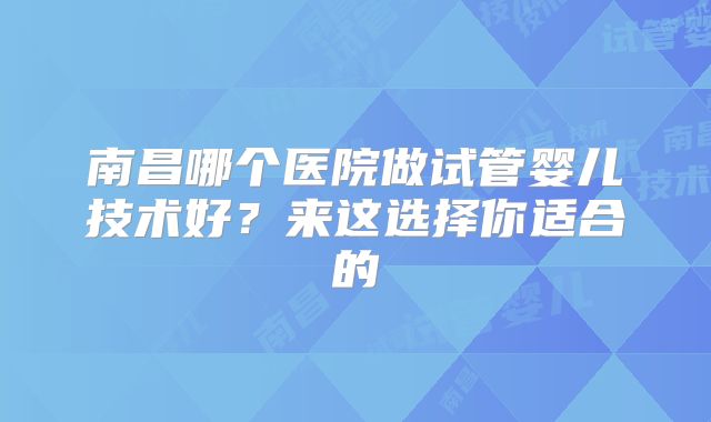 南昌哪个医院做试管婴儿技术好？来这选择你适合的