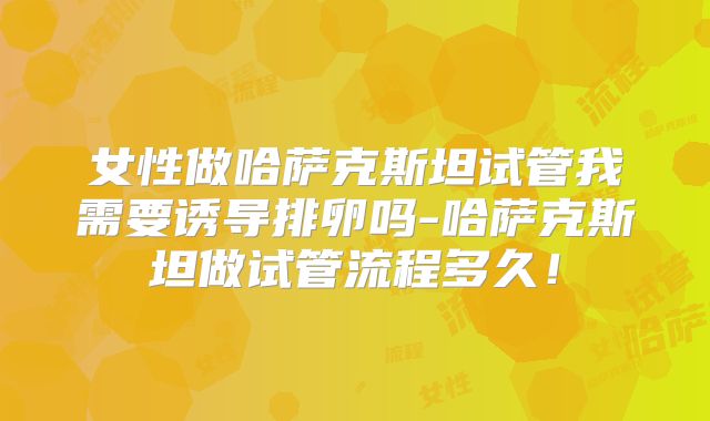 女性做哈萨克斯坦试管我需要诱导排卵吗-哈萨克斯坦做试管流程多久！