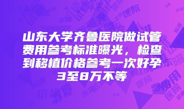 山东大学齐鲁医院做试管费用参考标准曝光,检查到移植价格参考一次好孕3至8万不等