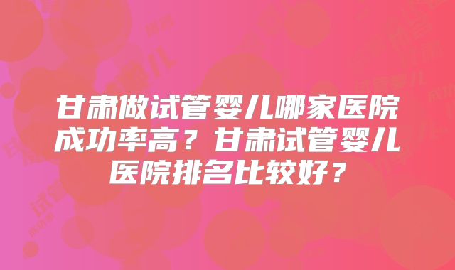 甘肃做试管婴儿哪家医院成功率高？甘肃试管婴儿医院排名比较好？