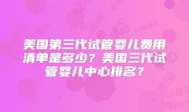美国第三代试管婴儿费用清单是多少?美国三代试管婴儿中心排名?