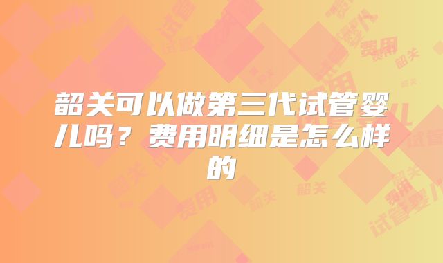 韶关可以做第三代试管婴儿吗?费用明细是怎么样的