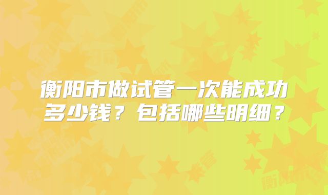 衡阳市做试管一次能成功多少钱？包括哪些明细？