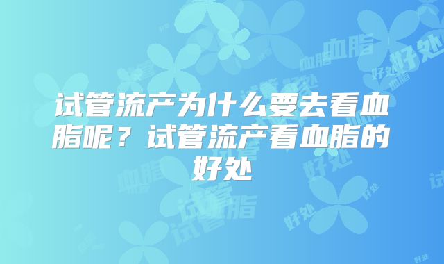 试管流产为什么要去看血脂呢？试管流产看血脂的好处