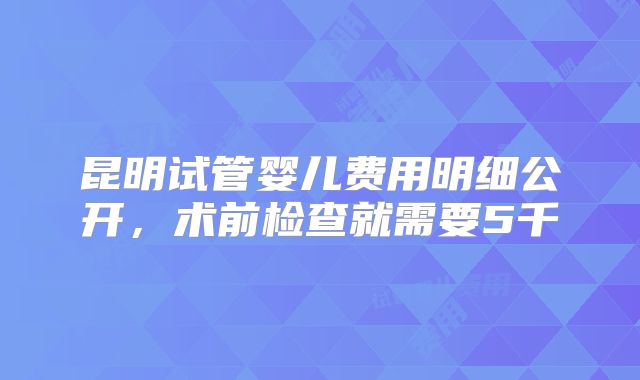 昆明试管婴儿费用明细公开,术前检查就需要5千