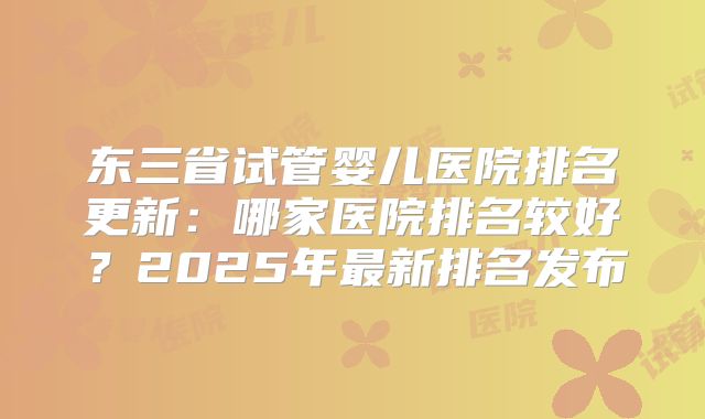 东三省试管婴儿医院排名更新：哪家医院排名较好？2025年最新排名发布
