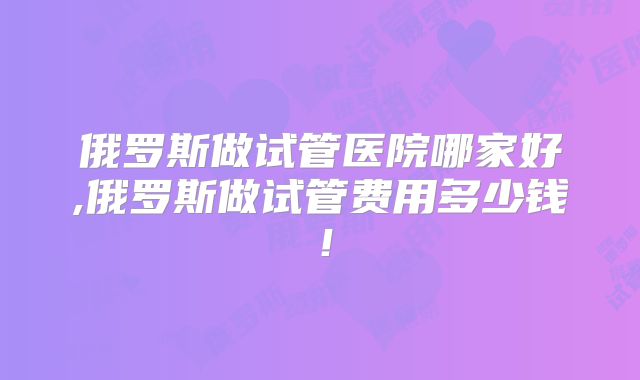 俄罗斯做试管医院哪家好,俄罗斯做试管费用多少钱！