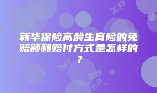 新华保险高龄生育险的免赔额和赔付方式是怎样的？