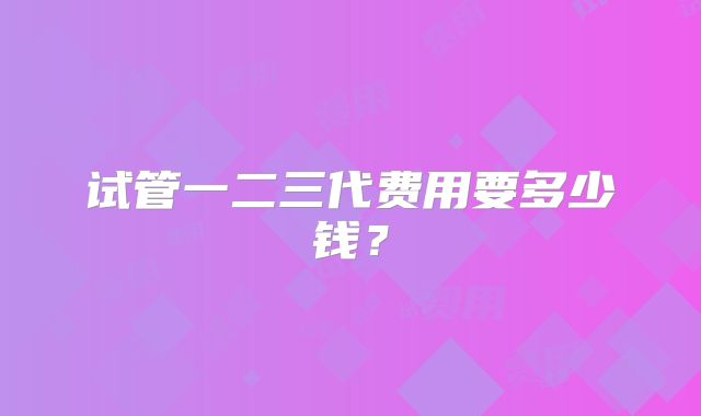 试管一二三代费用要多少钱？