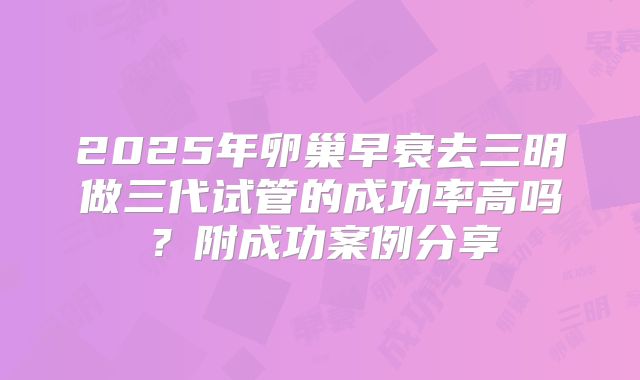 2025年卵巢早衰去三明做三代试管的成功率高吗?附成功案例分享