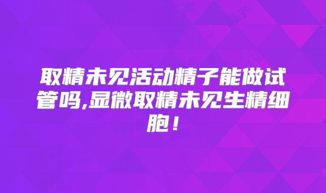 取精未见活动精子能做试管吗,显微取精未见生精细胞!
