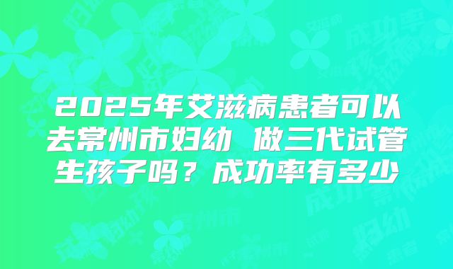2025年艾滋病患者可以去常州市妇幼 做三代试管生孩子吗?成功率有多少