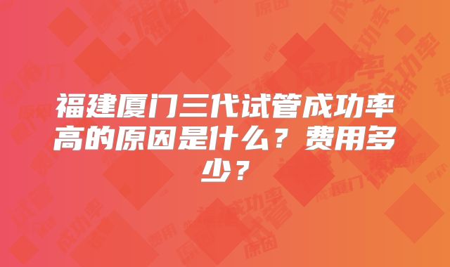 福建厦门三代试管成功率高的原因是什么?费用多少?