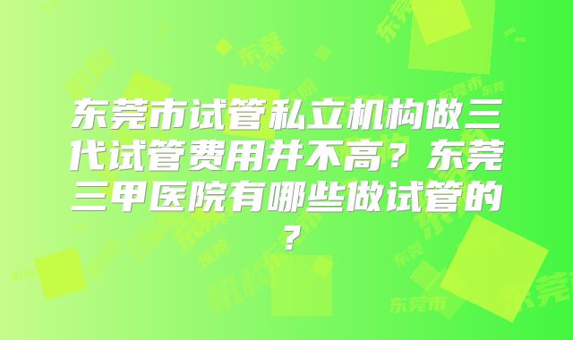 东莞市试管私立机构做三代试管费用并不高?东莞三甲医院有哪些做试管的?