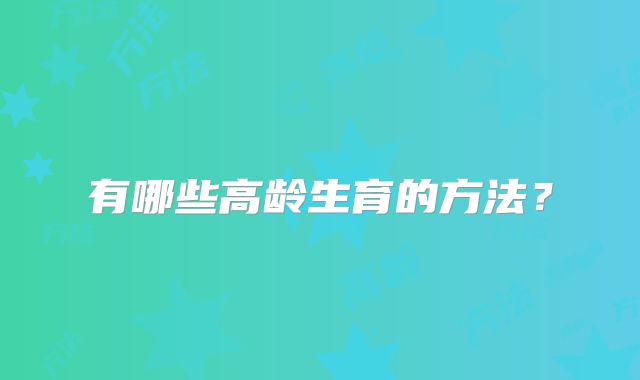 有哪些高龄生育的方法？