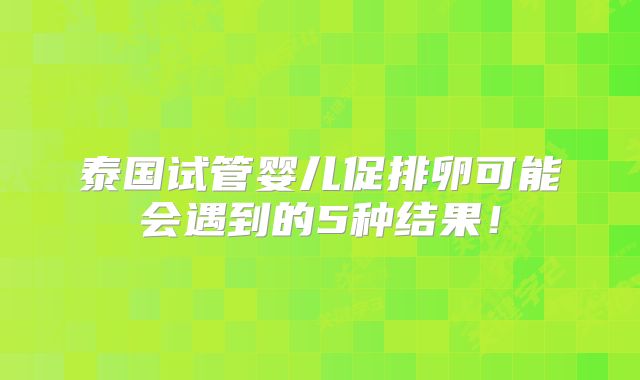 泰国试管婴儿促排卵可能会遇到的5种结果！