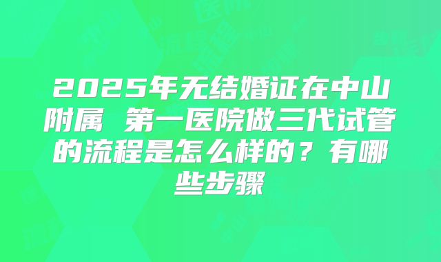2025年无结婚证在中山附属 第一医院做三代试管的流程是怎么样的？有哪些步骤